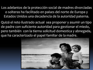 Los adelantos de la protección social de madres divorciadas 
o solteras ha facilitado en países del norte de Europa y 
Estados Unidos una decadencia de la autoridad paterna. 
Quizá el reto ilustrado actual sea proponer y asumir un tipo 
de padre con suficiente autoridad para gestionar el miedo, 
pero también con la tierna solicitud domestica y abnegada, 
que ha caracterizado el papel familiar de la madre. 
 