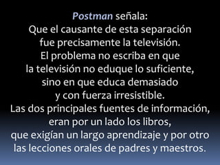 Postman señala: 
Que el causante de esta separación 
fue precisamente la televisión. 
El problema no escriba en que 
la televisión no eduque lo suficiente, 
sino en que educa demasiado 
y con fuerza irresistible. 
Las dos principales fuentes de información, 
eran por un lado los libros, 
que exigían un largo aprendizaje y por otro 
las lecciones orales de padres y maestros. 
 