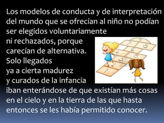 Los modelos de conducta y de interpretación 
del mundo que se ofrecían al niño no podían 
ser elegidos voluntariamente 
ni rechazados, porque 
carecían de alternativa. 
Solo llegados 
ya a cierta madurez 
y curados de la infancia 
iban enterándose de que existían más cosas 
en el cielo y en la tierra de las que hasta 
entonces se les había permitido conocer. 
 