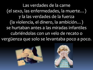 Las verdades de la carne 
(el sexo, las enfermedades, la muerte…) 
y la las verdades de la fuerza 
(la violencia, el dinero, la ambición…) 
se hurtaban antes a las miradas infantiles 
cubriéndolas con un velo de recato o 
vergüenza que solo se levantaba poco a poco. 
 