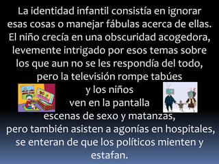 La identidad infantil consistía en ignorar 
esas cosas o manejar fábulas acerca de ellas. 
El niño crecía en una obscuridad acogedora, 
levemente intrigado por esos temas sobre 
los que aun no se les respondía del todo, 
pero la televisión rompe tabúes 
y los niños 
ven en la pantalla 
escenas de sexo y matanzas, 
pero también asisten a agonías en hospitales, 
se enteran de que los políticos mienten y 
estafan. 
 