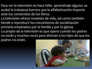 Para ver la televisión no hace falta aprendizaje alguno: se 
acabó la trabajosa barrera que la alfabetización imponía 
ante los contenidos de los libros. 
La televisión ofrece modelos de vida, así como también 
tiende a reproducir los mecanismos de socialización 
primaria empleados por la familia y por la iglesia. 
Lo propio de la televisión es que opera cuando los padres 
no están y muchas veces para distraer a los hijos de que los 
padres no están. 
 