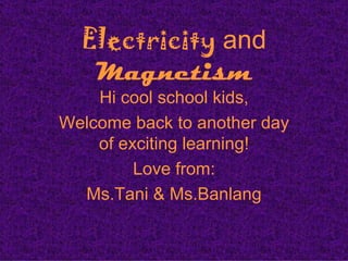 Electricity and
   Magnetism
    Hi cool school kids,
Welcome back to another day
    of exciting learning!
         Love from:
  Ms.Tani & Ms.Banlang
 