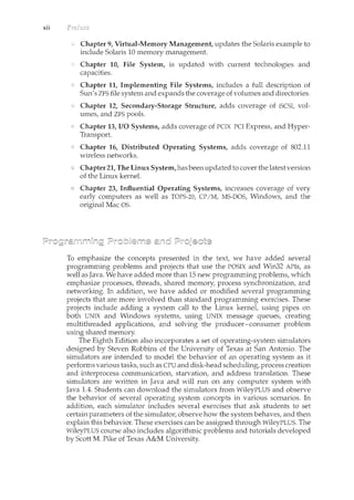 xii
Chapter 9, Virtual-Memory Management, updates the Solaris example to
include Solaris 10 memory managernent.
Chapter 10, File System, is updated with current technologies and
capacities.
Chapter 11, Implementing File Systems, includes a full description of
Sun's ZFS file system and expands the coverage of volumes and directories.
Chapter 12, Secondary-Storage Structure, adds coverage of iSCSI, vol-
umes, and ZFS pools.
Chapter 13, I/0 Systems, adds coverage of PCIX PCI Express, and Hyper-
Transport.
Chapter 16, Distributed Operating Systems, adds coverage of 802.11
wireless networks.
Chapter 21, The LimiX System,has beenupdated to cover the latestversion
of the LimiX kernel.
Chapter 23, Influential Operating Systems, increases coverage of very
early computers as well as TOPS-20, CP/M, MS-DOS, Windows, and the
original Mac OS.
To emphasize the concepts presented in the text, we have added several
programming problems and projects that use the POSIX and Win32 APis, as
well as Java. We have added more than 15 new programming problems, which
emphasize processes, threads, shared memory, process synchronization, and
networking. In addition, we have added or modified several programming
projects that are more involved than standard programming exercises. These
projects include adding a system call to the Linux kernel, using pipes on
both UNIX and Windows systems, using UNIX message queues, creating
multithreaded applications, and solving the producer-consumer problem
using shared memory.
The Eighth Edition also incorporates a set of operating-system simulators
designed by Steven Robbins of the University of Texas at San Antonio. The
simulators are intended to model the behavior of an operating system as it
performs various tasks, such as CPU and disk-head schedulil1.g, process creation
and interprocess communication, starvation, and address translation. These
simulators are written in Java and will run on any computer systern with
Java 1.4. Students can download the simulators from WileyPLUS and observe
the behavior of several operating system concepts in various scenarios. In
addition, each simulator includes several exercises that ask students to set
certain parameters of the simulator, observe how the system behaves, and then
explain this behavior. These exercises can be assigned through WileyPLUS. The
WileyPLUS course also includes algorithmic problems and tutorials developed
by Scott M. Pike of Texas A&M University.
 
