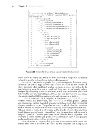 86 Chapter 2
# ./all.d 'pgrep xclock' XEventsQueued
dtrace: script './all.d' matched 52377 probes
CPU FUNCTION
0 -> XEventsQueued
0 -> _XEventsQueued
u
u
0 -> _XllTransBytesReadable U
0 <- _XllTransBytesReadable U
0 -> _XllTransSocketBytesReadable U
0 <- _XllTransSocketBytesreadable U
0 -> ioctl U
0
0
0
0
0
0
0
0
0
0
0
0
0
0
0
0
0 <-
<-
<-
-
-> ioctl
<-
-> getf
-> set active fd
<- set active fd
<- getf
-> get udatamodel
<- get udatamodel
-> releasef
-> clear active
-
<- clear active
-> cv broadcast
<- cv broadcast
<- releasef
ioctl
ioctl
XEventsQueued
XEventsQueued
fd
fd
K
K
K
K
K
K
K
K
K
K
K
K
K
K
u
u
u
Figure 2.22 Solaris 10 dtrace follows a system call within the kernel.
slows down the kernel and tends not to be included in the part of the kernel
where the specific problem being debugged is occurring.
In contrast, DTrace runs on production systems-systems that are running
important or critical applications-and causes no harm to the system. It
slows activities while enabled, but after execution it resets the system to its
pre-debugging state. It is also a broad and deep tool. It can broadly debug
everything happening in the system (both at the user and kernel levels and
between the user and kernel layers). DTrace can also delve deeply into code,
showing individual CPU instructions or kernel subroutine activities.
is composed of a compiler, a framework, of
written within that framework, and of those probes. DTrace
providers create probes. Kernel structures exist to keep track of all probes that
the providers have created. The probes are stored in a hash table data structure
that is hashed by name and indexed according to unique probe identifiers.
When a probe is enabled, a bit of code in the area to be probed is rewritten
to call dtrace_probe (probe identifier) and then continue with the code's
original operation. Different providers create different kinds of probes. For
example, a kernel system-call probe works differently from a user-process
probe, and that is different from an I/O probe.
DTrace features a compiler that generates a byte code that is run in the
kernel. This code is assured to be "safe" by the compiler. For example, no
 