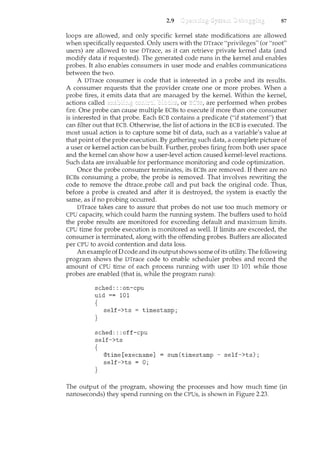 2.9 87
loops are allowed, and only specific kernel state modifications are allowed
when specifically requested. Only users with the DTrace "privileges" (or "root"
users) are allowed to use DT!·ace, as it can retrieve private kernel data (and
modify data if requested). The generated code runs in the kernel and enables
probes. It also enables consumers in user mode and enables communications
between the two.
A DT!·ace consumer is code that is interested in a probe and its results.
A consumer requests that the provider create one or more probes. When a
probe fires, it emits data that are managed by the kernel. Within the kernel,
actions called or are performed when probes
fire. One probe can cause multiple ECBs to execute if more than one consumer
is interested in that probe. Each ECB contains a predicate ("if statement") that
can filter out that ECB. Otherwise, the list of actions in the ECB is executed. The
most usual action is to capture some bit of data, such as a variable's value at
that point of the probe execution. By gathering such data, a complete picture of
a user or kernel action can be built. Further, probes firing from both user space
and the kernel can show how a user-level action caused kernel-level reactions.
Such data are invaluable for performance monitoril1.g and code optimization.
Once the probe consumer tennil1.ates, its ECBs are removed. If there are no
ECBs consuming a probe, the probe is removed. That involves rewriting the
code to remove the dtrace_probe call and put back the original code. Thus,
before a probe is created and after it is destroyed, the system is exactly the
same, as if no probing occurred.
DTrace takes care to assure that probes do not use too much memory or
CPU capacity, which could harm the running system. The buffers used to hold
the probe results are monitored for exceeding default and maximum limits.
CPU time for probe execution is monitored as well. If limits are exceeded, the
consumer is terminated, along with the offending probes. Buffers are allocated
per CPU to avoid contention and data loss.
An example ofD code and its output shows some ofits utility. The following
program shows the DTrace code to enable scheduler probes and record the
amount of CPU time of each process running with user ID 101 while those
probes are enabled (that is, while the program nms):
sched:: :on-cpu
uid == 101
{
self->ts timestamp;
}
sched: : :off-cpu
self->ts
{
}
©time [execname]
self->ts = 0;
sum(timestamp- self->ts);
The output of the program, showing the processes and how much time (in
nanoseconds) they spend running on the CPUs, is shown in Figure 2.23.
 