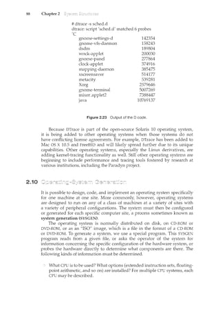88 Chapter 2
2.10
# dtrace -s sched.d
dtrace: script 'sched.d' matched 6 probes
Ac
grwme-settings-d
gnome-vfs-daemon
dsdm
wnck-applet
gnome-panel
clock-applet
mapping-daemon
xscreensaver
metacity
Xorg
gnome-terminal
mixer_applet2
Java
142354
158243
189804
200030
277864
374916
385475
514177
539281
2579646
5007269
7388447
10769137
Figure 2.23 Output of the 0 code.
Because DTrace is part of the open-source Solaris 10 operating system,
it is being added to other operating systems when those systems do not
have conflicting license agreements. For example, DTrace has been added to
Mac OS X 10.5 and FreeBSD and will likely spread further due to its unique
capabilities. Other operating systems, especially the Linux derivatives, are
adding kernel-tracing functionality as well. Still other operating systems are
beginning to include performance and tracing tools fostered by research at
various institutions, including the Paradyn project.
It is possible to design, code, and implement an operating system specifically
for one machine at one site. More commonly, however, operating systems
are designed to nm on any of a class of machines at a variety of sites with
a variety of peripheral configurations. The system must then be configured
or generated for each specific computer site, a process sometimes known as
system generation (SYSGEN).
The operating system is normally distributed on disk, on CD-ROM or
DVD-ROM, or as an "ISO" image, which is a file in the format of a CD-ROM
or DVD-ROM. To generate a system, we use a special program. This SYSGEN
program reads from a given file, or asks the operator of the system for
information concerning the specific configuration of the hardware systenc, or
probes the hardware directly to determine what components are there. The
following kinds of information must be determined.
What CPU is to be used? What options (extended instruction sets, floating-
point arithmetic, and so on) are installed? For multiple CPU systems, each
CPU may be described.
 