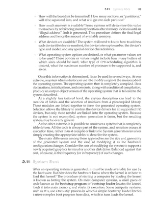 2.11
2.11 89
How will the boot disk be formatted? How many sections, or "partitions,"
will it be separated into, and what will go into each partition?
How much memory is available? Some systems will determine this value
themselves by referencing memory location after memory location until an
"illegal address" fault is generated. This procedure defines the final legal
address and hence the amount of available memory.
What devices are available? The system will need to know how to address
each device (the device number), the device interrupt number, the device's
type and model, and any special device characteristics.
What operating-system options are desired, or what parameter values are
to be used? These options or values might include how many buffers of
which sizes should be used, what type of CPU-scheduling algorithm is
desired, what the maximum number of processes to be supported is, and
so on.
Once this information is determined, it can be used in several ways. At one
extreme, a system administrator can use it to modify a copy ofthe source code of
the operating system. The operating system then is completely compiled. Data
declarations, initializations, and constants, along with conditional compilation,
produce an output-object version of the operating system that is tailored to the
system described.
At a slightly less tailored level, the system description can lead to the
creation of tables and the selection of modules from a precompiled library.
These modules are linked together to form the generated operating system.
Selection allows the library to contain the device drivers for all supported I/0
devices, but only those needed are linked into the operating system. Because
the system is not recompiled, system generation is faster, but the resulting
system may be overly general.
At the other extreme, it is possible to construct a system that is completely
table driven. All the code is always part of the system, and selection occurs at
execution time, rather than at compile or lil1.k time. System generation involves
simply creating the appropriate tables to describe the system.
The major differences among these approaches are the size and generality
of the generated system and the ease of modifying it as the hardware
configuration changes. Consider the cost of modifying the system to support a
newly acquired graphics termil1.al or another disk drive. Balanced against that
cost, of course, is the frequency (or infrequency) of such changes.
After an operating system is generated, it must be made available for use by
the hardware. But how does the hardware know where the kernel is or how to
load that kernel? The procedure of starting a computer by loading the kernel
is known as booting the system. On most computer systems, a small piece of
code known as the bootstrap program or bootstrap loader locates the kernel,
loads it into main memory, and starts its execution. Some computer systems,
such as PCs, use a two-step process in which a simple bootstrap loader fetches
a more complex boot program from disk, which in turn loads the kernel.
 
