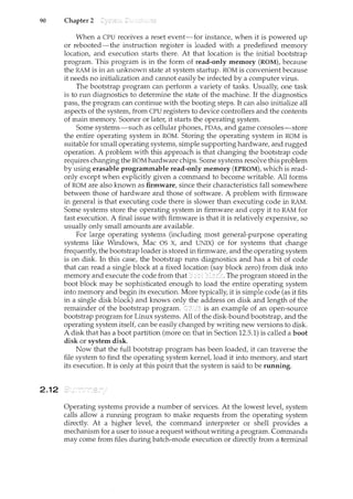 90 Chapter 2
2.12
When a CPU receives a reset event-for instance, when it is powered up
or rebooted-the instruction register is loaded with a predefined memory
location, and execution starts there. At that location is the initial bootstrap
program. This program is in the form of read-only memory (ROM), because
the RAM is in an unknown state at system startup. ROM is convenient because
it needs no initialization and cannot easily be infected by a computer virus.
The bootstrap program can perform a variety of tasks. Usually, one task
is to run diagnostics to determine the state of the machine. If the diagnostics
pass, the program can continue with the booting steps. It can also initialize all
aspects of the system, from CPU registers to device controllers and the contents
of main memory. Sooner or later, it starts the operating system.
Some systems-such as cellular phones, PDAs, and game consoles-store
the entire operating system in ROM. Storing the operating system in ROM is
suitable for small operating systems, simple supporting hardware, and rugged
operation. A problem with this approach is that changing the bootstrap code
requires changing the ROM hardware chips. Some systems resolve this problem
by using erasable programmable read-only memory (EPROM), which is read-
only except when explicitly given a command to become writable. All forms
of ROM are also known as firmware, since their characteristics fall somewhere
between those of hardware and those of software. A problem with firmware
in general is that executing code there is slower thart executing code in RAM.
Some systems store the operating system in firmware and copy it to RAM for
fast execution. A final issue with firmware is that it is relatively expensive, so
usually only small ammmts are available.
For large operating systems (including most general-purpose operating
systems like Windows, Mac OS X, and UNIX) or for systems that change
frequently, the bootstrap loader is stored in firmware, and the operating system
is on disk. In this case, the bootstrap nms diagnostics and has a bit of code
that can read a single block at a fixed location (say block zero) from disk into
memory and execute the code from that b!ock. The program stored in the
boot block may be sophisticated enough to load the entire operating system
into memory and begin its execution. More typically, it is simple code (as it fits
in a single disk block) and knows only the address on disk and length of the
remainder of the bootstrap program. is an example of an open-source
bootstrap program for Linux systems. All of the disk-bound bootstrap, and the
operating system itself, can be easily changed by writing new versions to disk.
A disk that has a boot partition (more on that in Section 12.5.1) is called a boot
disk or system disk.
Now that the full bootsh·ap program has been loaded, it can traverse the
file system to find the operating system kernel, load it into memory, and start
its execution. It is only at this point that the system is said to be running.
Operating systems provide a number of services. At the lowest level, system
calls allow a running program to make requests from the operating system
directly. At a higher level, the command interpreter or shell provides a
mechanism for a user to issue a request without writing a program. Commands
may come from files during batch-mode execution or directly from a terminal
 