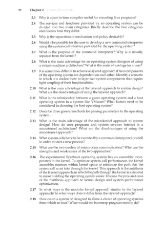 92 Chapter 2
2.3 Why is a just-in-time compiler useful for executing Java programs?
2.4 The services and functions provided by an operating system can be
divided into two main categories. Briefly describe the two categories
and discuss how they differ.
2.5 Why is the separation of mechanism and policy desirable?
2.6 Would it be possible for the user to develop a new command interpreter
using the system-call interface provided by the operating system?
2.7 What is the purpose of the command interpreter? Why is it usually
separate from the kernel?
2.8 What is the main advantage for an operating-system designer of using
a virtual-machine architecture? What is the main advantage for a user?
2.9 It is sometimes difficult to achieve a layered approach if two components
of the operating system are dependent on each other. Identify a scenario
in which it is unclear how to layer two system components that require
tight coupling of their functionalities.
2.10 What is the main advantage of the layered approach to system design?
What are the disadvantages of using the layered approach?
2.11 What is the relationship between a guest operating system and a host
operating system in. a system like VMware? What factors need to be
considered in choosing the host operating system?
2.12 Describe three general methods for passing parameters to the operating
system.
2.13 What is the main advantage of the microkemel approach to system
design? How do user programs and system services interact in a
microkernel architecture? What are the disadvantages of usil1.g the
microkernel approach?
2.14 What system calls have to be executed by a command interpreter or shell
in order to start a new process?
2.15 What are the two models of interprocess conununication? What are the
strengths and weaknesses of the two approaches?
2.16 The experimental Synthesis operating system has an assembler incor-
porated in the kernel. To optimize system-call performance, the kernel
assembles routines within kernel space to minimize the path that the
system call must take through the kernel. This approach is the antithesis
of the layered approach, in which the path through the kernel is extended
to make buildu1.g the operating system easier. Discuss the pros and cons
of the Synthesis approach to kernel design and system-performance
optimization.
2.17 In what ways is the modular kernel approach similar to the layered
approach? In what ways does it differ from the layered approach?
2.18 How could a system be designed to allow a choice of operating systems
from which to boot? What would the bootstrap program need to do?
 