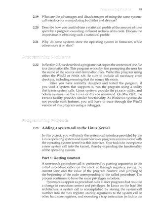 93
2.19 What are the advantages and disadvantages of using the same system-
call interface for manipulating both files and devices?
2.20 Describe how you could obtain a statistical profile of the amount of time
spent by a program executing different sections of its code. Discuss the
importance of obtaining such a statistical profile.
2.21 Why do some systems store the operating system in firmware, while
others store it on disk?
2.22 In Section 2.3, we described a program that copies the contents of one file
to a destination file. This program works by first prompting the user for
the name of the source and destilcation files. Write this program using
either the Win32 or POSIX API. Be sure to include all necessary error
checking, including ensuring that the source file exists.
Once you have correctly designed and tested the program, if
you used a system that supports it, run the program using a utility
that traces system calls. Linux systems provide the ptrace utility, and
Solaris systems use the truss or dtrace command. On Mac OS X, the
ktrace facility provides similar functionality. As Windows systems do
not provide such features, you will have to trace through the Win32
version of this program using a debugger.
2.23 Adding a system call to the Linux Kernel
In this project you will study the system-call interface provided by the
Linux operating system and learnhow user programs communicate with
the operating system kernel via this interface. Your task is to i11corporate
a new system call into the kernet thereby expanding the functionality
of the operating system.
Part 1: Getting Started
A user-mode procedure call is performed by passing arguments to the
called procedure either on the stack or through registers, saving the
current state and the value of the program counter, and jumping to
the beginning of the code corresponding to the called procedure. The
process continues to have the same privileges as before.
System calls appear as procedure calls to user programs but result i11
a change in execution context and privileges. In Linux on the Intel386
architecture, a system call is accomplished by storing the system-call
number into the EAX register, storing arguments to the system call in
other hardware registers, and executing a trap instruction (which is the
 