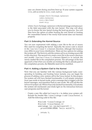 95
user can choose during machine boot-up. If your system supports
lilo, add an entry to lilo. conf, such as:
image=/boot/bzimage.mykernel
label=mykernel
root=/dev/hda5
read-only
where lbootlbzimage. mykernel is the kernel image and mykernel
is the label associated with the new kernel. This step will allow
you to choose the new kernel during the boot-up process. You will
then have the option of either booting the new kernel or booting
the unmodified kernel if the newly built kernel does not ftmction
properly.
Part 3: Extending the Kernel Source
You can now experiment with adding a new file to the set of source
files used for compiling the kernel. Typically, the source code is stored
in the lusrI srcllinux-2. xlkernel directory, although that location
may differ in your Linux distribution. There are two options for adding
the system call. The first is to add the system call to an existing source file
in this directory. The second is to create a new file in the source directory
and modify lusrI srcllinux-2. xlkerneliMakefile to include the
newly created file in the compilation process. The advantage of the first
approach is that when you modify an existing file that is already part of
the compilation process, the Makefile need not be modified.
Part 4: Adding a System Call to the Kernel
Now that you are familiar with the various background tasks corre-
sponding to building and booting Linux kernels, you can begin the
process of adding a new system call to the Linux kernel. In this project,
the system call will have limited functionality; it will simply transition
from user mode to kernel mode, print a message that is logged with the
kernel messages, and transition back to user mode. We will call this the
helloworld system call. While ithas only limited functionality, it illustrates
the system-call mechanism and sheds light on the interaction between
user programs and the kernel.
Create a new file called helloworld. c to define your system call.
Include the header files linuxllinkage. h and linuxlkernel. h.
Add the following code to this file:
#include <linuxllinkage.h>
#include <linuxlkernel.h>
asmlinkage int sysJhelloworld() {
printk(KERN_EMERG "hello world!");
return 1;
}
 