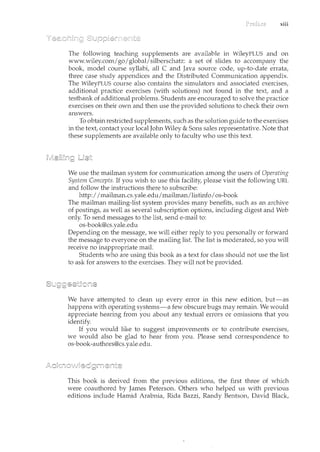 xiii
The following teaching supplencents are available in WileyPLUS and on
www.wiley.comlgoI global/silberschatz: a set of slides to accompany the
book, model course syllabi, all C and Java source code, up-to-date errata,
three case study appendices and the Distributed Communication appendix.
The WileyPLUS course also contains the simulators and associated exercises,
additional practice exercises (with solutions) not found in the text, and a
testbank of additional problems. Students are encouraged to solve the practice
exercises on their own and then use the provided solutions to check their own
answers.
To obtain restricted supplements, such as the solution guide to the exercises
in the text, contact your local Jorne Wiley & Sons sales representative. Note that
these supplements are available only to faculty who use this text.
We use the mailman system for communication among the users of Operating
System Concepts. If you wish to use this facility, please visit the following URL
and follow the instructions there to subscribe:
http:I I mailman.cs.yale.edulmailmanllistinfoI os-book
The mailman mailing-list system provides many benefits, such as an archive
of postings, as well as several subscription options, including digest and Web
only. To send messages to the list, send e-mail to:
os-book@cs.yale.edu
Depending on the message, we will either reply to you personally or forward
the message to everyone on the mailing list. The list is moderated, so you will
receive no inappropriate mail.
Students who are using this book as a text for class should not use the list
to ask for answers to the exercises. They will not be provided.
We have attempted to clean up every error in this new edition, but-as
happens with operating systems-a few obscure bugs may remain. We would
appreciate hearing from you about any textual errors or omissions that you
identify.
If you would like to suggest improvements or to contribute exercises,
we would also be glad to hear from you. Please send correspondence to
os-book-authors@cs.yale.edu.
This book is derived from the previous editions, the first three of which
were coauthored by James Peterson. Others who helped us with previous
editions include Hamid Arabnia, Rida Bazzi, Randy Bentson, David Black,
 