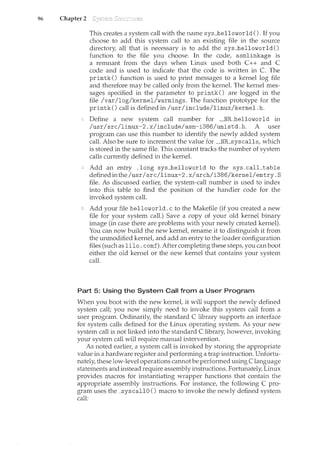 96 Chapter 2
This creates a system call with the name sys_helloworld (). If you
choose to add this system call to an existing file in the source
directory, all that is necessary is to add the sys_helloworld ()
function to the file you choose. In the code, asmlinkage is
a rellli<ant from the days when Linux used both C++ and C
code and is used to indicate that the code is written in C. The
printk () function is used to print messages to a kernel log file
and therefore may be called only from the kernel. The kernel mes-
sages specified in the parameter to printk () are logged in the
file /var/log/kernel/warnings. The function prototype for the
printk () call is defined in /usr/include/linux/kernel. h.
Define a new system call number for __NR_helloworld in
/usr/src/linux-2.x/include/asm-i386/unistd.h. A user
program can use this number to identify the newly added system
call. Also be sure to increment the value for __NR_syscalls, which
is stored in the same file. This constant tracks the number of system
calls currently defuced in the kernel.
Add an entry .long sys_helloworld to the sys_calLtable
definedinthe/usr/src/linux-2.x/arch/i386/kernel/entry.S
file. As discussed earlier, the system-call number is used to index
into this table to find the position of the handler code for the
invoked system call.
Add your file helloworld. c to the Makefile (if you created a new
file for your system call.) Save a copy of your old kernel binary
image (in case there are problems with your newly created kernel).
You can now build the new kernet rename it to distinguish it from
the unmodified kernet and add an entry to the loader configuration
files (such as lilo. conf). After completing these steps, you can boot
either the old kernel or the new kernel that contains your system
call.
Part 5: Using the System Call from a User Program
When you boot with the new kernet it will support the newly defined
system call; you now simply need to invoke this system call from a
user program. Ordinarily, the standard C library supports an interface
for system calls defined for the Linux operating system. As your new
system call is not linked into the standard C library, however, invoking
your system call will require manual intervention.
As noted earlie1~ a system call is invoked by storing the appropriate
value in a hardware register and performing a trap instruction. Unfortu-
nately, these low-level operations cannot be performed using C language
statements and instead require assembly instructions. Fortunately, Linux
provides macros for instantiating wrapper functions that contain the
appropriate assembly instructions. For instance, the following C pro-
gram uses the _syscallO () macro to invoke the newly defined system
call:
 