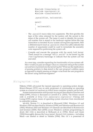 #include <linux/errno.h>
#include <sys/syscall.h>
#include <linux/unistd.h>
_syscallO(int, helloworld);
main()
{
helloworld();
}
97
The _syscallO macro takes two arguments. The first specifies the
type of the value returned by the system call; the second is the
name of the system call. The name is used to identify the system-
call number that is stored in the hardware register before the trap
instruction is executed. If your system call requires arguments, then
a different macro (such as _syscallO, where the suffix indicates the
number of arguments) could be used to instantiate the assembly
code required for performing the system call.
Compile and execute the program with the newly built kernel.
There should be a message "hello world!" in the kernel log file
/var/log/kernel/warnings to indicate that the system call has
executed.
As a next step, consider expanding the functionality of your system call.
How would you pass an integer value or a character string to the system
call and have it printed illto the kernel log file? What are the implications
of passing pointers to data stored in the user program's address space
as opposed to simply passing an integer value from the user program to
the kernel using hardware registers?
Dijkstra [1968] advocated the layered approach to operating-system desigll".
Brinch-Hansen [1970] was an early proponent of constructing an operating
system as a kernel (or nucleus) on which more complete systems can be built.
System instrumentation and dynamic tracing are described in Tamches and
Miller [1999]. DTrace is discussed in Cantrill et al. [2004]. The DTrace source
code is available at http: I I src. opensolaris. org/source/" Cheung and
Loong [1995] explore issues of operating-system structure from microkernel
to extensible systems.
MS-DOS, Version 3.1, is described in Microsoft [1986]. Windows NT and
Windows 2000 are described by Solomon [1998] and Solomon and Russinovich
[2000]. Windows 2003 and Windows XP internals are described in Russinovich
and Solomon [2005]. Hart [2005] covers Windows system$ programming in
detail. BSD UNIX is described in McKusick et al. [1996]. Bovet and Cesati
[2006] thoroughly discuss the Linux kernel. Several UNIX systems-including
Mach-are treated in detail in Vahalia [1996]. Mac OS X is presented at
 