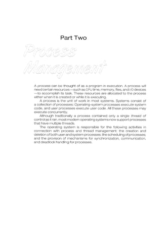 Part Two
A process can be thought of as a program in execution. A process will
need certain resources-such as CPU time, memory, files, and 1/0 devices
-to accomplish its task. These resources are allocated to the process
either when it is created or while it is executing.
A process is the unit of work in most systems. Systems consist of
a collection of processes: Operating-system processes execute system
code, and user processes execute user code. All these processes may
execute concurrently.
Although traditionally a process contained only a single thread of
control as it ran, most modem operating systems now support processes
that have multiple threads.
The operating system is responsible for the following activities in
connection with process and thread management: the creation and
deletion of both user and system processes; the scheduling of processes;
and the provision of mechanisms for synchronization, communication,
and deadlock handling for processes.
 