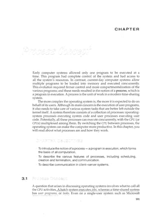 3.1
CHAPTER
Early computer systems allowed only one program to be executed at a
time. This program had complete control of the system and had access to
all the system's resources. In contrast, current-day computer systems allow
multiple programs to be loaded into memory and executed concurrently.
This evolution required firmer control and more compartmentalization of the
various programs; and these needs resulted in the notion of a process/ which is
a program in execution. A process is the unit of work in a modern time-sharing
system.
The more complex the operating system is, the more it is expected to do on
behalf of its users. Although its main concern is the execution of user programs,
it also needs to take care of various system tasks that are better left outside the
kernel itself. A system therefore consists of a collection of processes: operating-
system processes executing system code and user processes executing user
code. Potentially/ all these processes can execute concurrently/ with the CPU (or
CPUs) multiplexed among them. By switching the CPU between processes, the
operating system can make the computer more productive. In this chapter/ you
will read about what processes are and how they work.
To introduce the notion of a process- a program in execution, which forms
the basis of all computation.
To describe the various features of processes, including scheduling,
creation and termination, and communication.
To describe communication in client-server systems.
A question that arises in discussing operating systems involves what to call all
the CPU activities,_f_QCIJ:C:hJ3ystem~xeq_l_~§_LQQ.S_;.I''b§'X{C9::?_
_2l_!_i_!11_e:-::?_l<(it~ds_ys!~:r:tl
has user programs, or tas~~- Even on a single-user system such as Microsoft
101
 