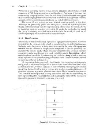 102 Chapter 3
Windows, a user may be able to run several programs at one time: a word
processor, a Web browse1~ and an e-mail package. And even if the user can
execute only one program at a time, the operating system may need to support
its own internal programmed activities, such as memory management. In many
respects, all these activities are similar, so we call all of them processes.
_The ten:ns~Job i:!DQ pL~e~.s etif:'_lised almost interchangeably in this te)(t.
Although we personally prefer the term process, much of operat1ng-system
theory and terminology was developed during a time when the major activity
of operating systems was job processing. It would be misleading to avoid
the use of commonly accepted terms that include the word job (such as job
scheduling) simply because process has superseded job.
3.1.1 The Process
Informally, as mentioned earlier, a process is a program in execution. A process
is more than the program code, which is sometimes known as the text section.
It also includes the current activity, as represented by the value of the program
counter and the contents of the processor's registers. A process generally also
includes the process stack, which contains temporary data (such as function
parameters, return addresses, and local variables), and a data section, which
contains global variables. A process may also include a heap, which is memory
thatis dynamically allocated during process run time. The structure of a process
in memory is shown in Figure 3.1.
We emphasize that a programby itself is not a process; a program is a passive
entity, such as a file containing a list of instructions stored on disk (often called
an executable file), whereas a process is an active entity, with a program counter
specifying the next instruction to execute and a set of associated resources. A
program becomes a process when an executable file is loaded into memory.
Two common techniques for loading executable files are double-clicking an
icon representing the executable file and entering the name of the executable
file on the command line (as in prog. exe or a. out.)
0
figure 3.1 Process in memory.<
 