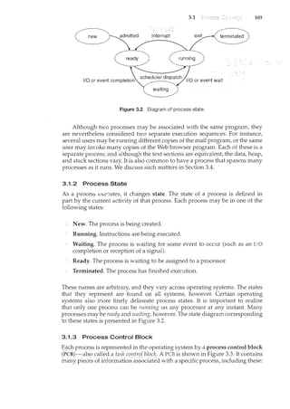 3.1 103
1/0 or event completion
Figure 3.2 Diagram of process state.
Although two processes may be associated with the same program, they
are nevertheless considered two separate execution sequences. For instance,
several users may be running different copies of the mail program, or the same
user may invoke many copies of the Web browser program. Each of these is a
separate process; and although the text sections are equivalent, the data, heap,
and stack sections vary. It is also common to have a process that spawns many
processes as it runs. We discuss such matters in Section 3.4.
3.1.2 Process State
As a proces::; excr:utes, it changes state. The state of a process is defil1.ed in
part by the current activity of that process. Each process may be in one of the
following states:
New. The process is being created.
Running. Instructions are being executed.
Waiting. The process is waiting for some event to occur (such as an I/0
completion or reception of a signal).
Ready. The process is waiting to be assigned to a processor.
Terminated. The process has finished execution.
These names are arbitrary, and they vary across operating systems. The states
that they represent are found on all systems, however. Certain operating
systems also more finely delineate process states. It is important to realize
that only one process can be running on any processor at any instant. Many
processes may be ready and waiting, however. The state diagram corresponding
to these states is presented in Figure 3.2.
3.1.3 Process Control Block
"§_(1cb pr()cess isrepreserlt~pjnthe operatir1,g system l:Jy a process_coptrol blo_ck _
(PCB)-alsocalled a taskcontroZbloclc. A PCB is shown in Figure 3.3. It contains
mi:my pieces of iil.format1o11assodated with a specific process, including these:
 