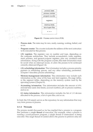 104 Chapter 3
• • •
Figure 3.3 Process control block (PCB).
Process state. The state may be new, ready runnil•g, waiting, halted, and
so on.
Program counter. The counter indicates the address of the next instruction
to be executed for this process.
CPU registers. The registers vary in number and type, depending on
the computer architecture. They mclude accumulators, index registers,
stack pointers, and general-purpose registers, plus any condition-code
information. Along with the program counter, this state information must
be saved when an mterrupt occurs, to allow the process to be continued
correctly afterward (Figure 3.4).
CPU-scheduling information. This information includes a process priority,
pointers to scheduling queues, and any other scheduling parameters.
(Chapter 5 describes process scheduling.)
Memory-management information. This information may include such
information as the value of the base and limit registers, the page tables,
or the segment tables, dependmg on the memory system used by the
operating system (Chapter 8).
Accounting information. This mformation includes the amount of CPU
and real time used, time limits, account numbers, job or process numbers,
and so on.
I/O status information. This information includes the list of I/O devices
allocated to the process, a list of open files, and so on.
In briet the PCB simply serves as the repository for any information that may
vary from process to process.
3.1.4 Threads
The process model discussed so far has implied that a process is a program
that performs a single thread of execution. For example, when a process is
running a word-processor program, a single thread of instructions is being
executed. This single thread of control allows the process to perform only one
 