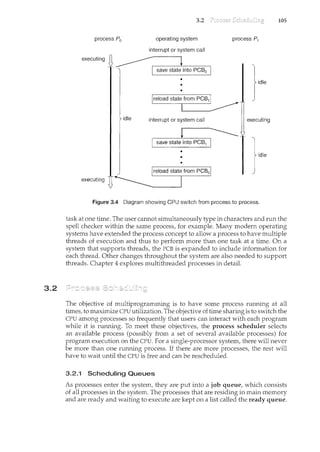 3.2
process P0
idle
3.2
operating system
interrupt or system call
•
•
process P1
executing
idle
Figure 3.4 Diagram showing CPU switch from process to process.
105
task at one time. The user cannot simultaneously type in characters and run the
spell checker within the same process, for example. Many modern operatin.g
systems have extended the process concept to allow a process to have multiple
threads of execution and thus to perform more than one task at a time. On a
system that supports threads, the PCB is expanded to include information for
each thread. Other changes throughout the system are also needed to support
threads. Chapter 4 explores multithreaded processes in detail.
The objective of multiprogramming is to have some process nnming at all
times, to maximize CPU utilization. The objective of time sharing is to switch the
CPU among processes so frequently that users can interact with each program
while it is run.ning. To meet these objectives, the process scheduler selects
an available process (possibly from a set of several available processes) for
program execution on the CPU. For a single-processor system, there will never
be more than one running process. If there are more processes, the rest will
have to wait until the CPU is free and can be rescheduled.
3.2.1 Scheduling Queues
As processes enter the system, they are put into a job queue, which consists
of all processes in the system. The processes that are residing in main memory
and are ready and waiting to execute are kept on a list called the ready queue.
 