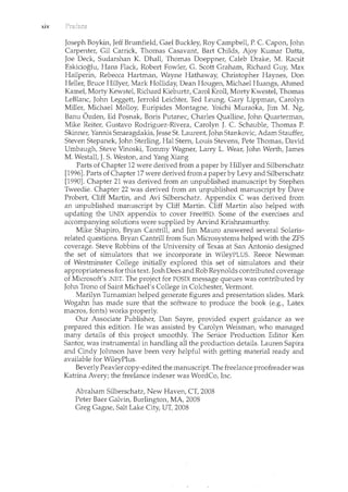 xiv
Joseph Boykin, Jeff Brumfield, Gael Buckley, Roy Campbell, P. C. Capon, John
Carpenter, Gil Carrick, Thomas Casavant, Bart Childs, Ajoy Kum.ar Datta,
Joe Deck, Sudarshan K. Dhall, Thomas Doeppner, Caleb Drake, M. Racsit
Eskicioglu, Hans Flack, Robert Fowler, G. Scott Graham, Richard Guy, Max
Hailperin, Rebecca I-Iartncan, Wayne Hathaway, Christopher Haynes, Don
Heller, Bruce Hillyer, Mark Holliday, Dean Hougen, Michael Huangs, Ahmed
Kamet Marty Kewstet Richard Kieburtz, Carol Kroll, Marty Kwestet Thomas
LeBlanc, John Leggett, Jerrold Leichter, Ted Leung, Gary Lippman, Carolyn
Miller, Michael Molloy, Euripides Montagne, Yoichi Muraoka, Jim M. Ng,
Banu Ozden, Ed Posnak, Boris Putanec, Charles Qualline, John Quarterman,
Mike Reiter, Gustavo Rodriguez-Rivera, Carolyn J. C. Schauble, Thomas P.
Skimcer, Yannis Smaragdakis, Jesse St. Laurent, John Stankovic, Adam Stauffer,
Steven Stepanek, John Sterling, Hal Stern, Louis Stevens, Pete Thomas, David
Umbaugh, Steve Vinoski, Tommy Wagner, Larry L. Wear, Jolm Werth, James
M. Westall, J. S. Weston, and Yang Xiang
Parts of Chapter 12 were derived from a paper by Hillyer and Silberschatz
[1996]. Parts of Chapter 17were derived from a paper by Levy and Silberschatz
[1990]. Chapter 21 was derived from an unpublished manuscript by Stephen
Tweedie. Chapter 22 was derived from an unpublished manuscript by Dave
Probert, Cliff Martin, and Avi Silberschatz. Appendix C was derived from
an unpublished manuscript by Cliff Martin. Cliff Martin also helped with
updating the UNIX appendix to cover FreeBSD. Some of the exercises and
accompanying solutions were supplied by Arvind Krishnamurthy.
Mike Shapiro, Bryan Cantrill, and Jim Mauro answered several Solaris-
related questions. Bryan Cantrill from Sun Microsystems helped with the ZFS
coverage. Steve Robbins of the University of Texas at San Antonio designed
the set of simulators that we incorporate in WileyPLUS. Reece Newman
of Westminster College initially explored this set of simulators and their
appropriateness for this text. Josh Dees and Rob Reynolds contributed coverage
of Microsoft's .NET. The project for POSIX message queues was contributed by
John Trona of Saint Michael's College in Colchester, Vermont.
Marilyn Turnamian helped generate figures and presentation slides. Mark
Wogahn has made sure that the software to produce the book (e.g., Latex
macros, fonts) works properly.
Our Associate Publisher, Dan Sayre, provided expert guidance as we
prepared this edition. He was assisted by Carolyn Weisman, who managed
many details of this project smoothly. The Senior Production Editor Ken
Santor, was instrumental in handling all the production details. Lauren Sapira
and Cindy Jolmson have been very helpful with getting material ready and
available for WileyPlus.
Beverly Peavler copy-edited the manuscript. The freelance proofreader was
Katrina Avery; the freelance indexer was WordCo, Inc.
Abraham Silberschatz, New Haven, CT, 2008
Peter Baer Galvin, Burlington, MA 2008
Greg Gagne, Salt Lake City, UT, 2008
 
