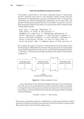 106 Chapter 3
PROCESS REPRESENTATION IN LINUX
The process control block in the Linux operating system is represented
by the C struch1re task_struct. This structure contains all the necessary
information for representing a process, including the state of the process,
scheduling and memory-management information, list of open files, and
pointers to the process's parent and any of its children. (A process's parent is
the process that created it; its children are any processes that it creates.) Some
of these fields include:
pid_t pid; I* process identifier *I
long state; I* state of the process *I
unsigned int time_slice I* scheduling information *I
struct task_struct *parent; I* this process's parent *I
struct list__head children; I* this process's children *I
struct files_struct *files; I* list of open files *I
struct mm_struct *mm; I* address space of this process *I
For example, the state of a process isrepresented by the field long state
in this structure. Within the Linux kernel, all active processes are represented
using a doubly linked list of task_struct, and the kernel maintains a pointer
-current-to the process currently executing on the system. This is shown
in Figure 3.5.
struct task_struct
process information
struct task_struct
process information
t
current
(currently executing proccess)
Figure 3.5 Active processes in Linux.
struct task_struct
process information
As an illustration of how the kernel might manipulate one of the fields in
the task_struct for a specified process, let's assume the system would like
to change the state of the process currently running to the value new_state.
If currentis a pointer to the process currently executing,its state is changed
with the following:
current->state = new_state;
This queue is generally stored as a linked list. A ready-queue header contains
pointers to the first and final PCBs in the list. Each PCB includes a pointer field
that points to the next PCB in the ready queue.
 