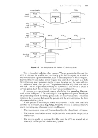 3.2 107
queue header
mag
tape ~=7:C""77~"""""
unit 0 k:t_82_11~~il-==
Figure 3.6 The ready queue and various 1/0 device queues.
The system also includes other queues. When a process is allocated the
CPU, it executes for a while and eventually quits, is interrupted, or waits for
the occurrence of a particular event, such as the completion of an I/0 request.
Suppose the process makes an I/O request to a shared device, such as a disk.
Since there are many processes in the system, the disk may be busy with the
I/0 request of some other process. The process therefore may have to wait for
the disk. The list of processes waiting for a particular I/0 device is called a
device queue. Each device has its own device queue (Figure 3.6).
A common representation of process scheduling is a queueing diagram,
such as that in Figure 3.7. Each rectangular box represents a queue. Two types
of queues are present: the ready queue and a set of device queues. The circles
represent the resources that serve the queues, and the arrows indicate the flow
of processes in the system.
A new process is initially put in the ready queue. It waits there until it is
selected for execution, or is dispatched. Once the process is allocated the CPU
and is executing, one of several events could occur:
The process could issue an I/0 request and then be placed in an I/0 queue.
The process could create a new subprocess and wait for the subprocess's
termination.
The process could be removed forcibly from the CPU, as a result of an
interrupt, and be put back in the ready queue.
 