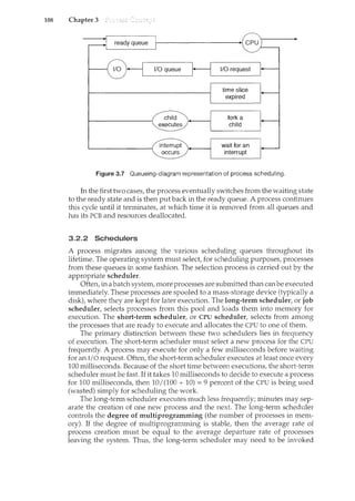 108 Chapter 3
Figure 3.7 Queueing-diagram representation of process scheduling.
In the first two cases, the process eventually switches from the waiting state
to the ready state and is then put back in the ready queue. A process continues
this cycle until it terminates, at which time it is removed from all queues and
has its PCB and resources deallocated.
3.2.2 Schedulers
A process migrates among the various scheduling queues throughout its
lifetime. The operating system must select, for scheduling purposes, processes
from these queues in some fashion. The selection process is carried out by the
appropriate scheduler.
Often, in a batch system, more processes are submitted than canbe executed
immediately. These processes are spooled to a mass-storage device (typically a
disk), where they are kept for later execution. The long-term scheduler, or job
scheduler, selects processes from this pool and loads them into memory for
execution. The short-term scheduler, or CPU scheduler, selects from among
the processes that are ready to execute and allocates the CPU to one of them.
The primary distinction between these two schedulers lies in frequency
of execution. The short-term scheduler must select a new process for the CPU
frequently. A process may execute for only a few milliseconds before waiting
for an I/0 request. Often, the short-term scheduler executes at least once every
100 milliseconds. Because of the short time between executions, the short-term
scheduler must be fast. If it takes 10 milliseconds to decide to execute a process
for 100 milliseconds, then 10I (100 + 10) = 9 percent of the CPU is being used
(wasted) simply for scheduling the work.
The long-term scheduler executes much less freqvently; minutes may sep-
arate the creation of one new process and the next. The long-term scheduler
controls the degree of multiprogramming (the number of processes in mem-
ory). If the degree of multiprogramming is stable, then the average rate of
process creation must be equal to the average departure rate of processes
leaving the system. Thus, the long-term scheduler may need to be invoked
 