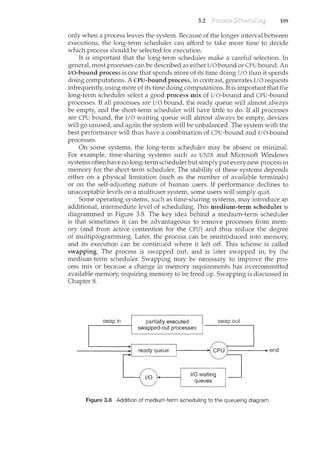 3.2 109
only when a process leaves the system. Because of the longer interval between
executions, the long-term scheduler can afford to take more tin<e to decide
which process should be selected for execution.
It is important that the long-term scheduler make a careful selection. In
general, most processes can be described as either I/0 bound or CPU bound. An
I/O-bound process is one that spends more of its time doing I/O than it spends
doing computations. A CPU-bound process, in contrast, generates I/0 requests
infrequently, using more of its time doing computations. It is important that the
long-term scheduler select a good process mix of I/O-bound and CPU-bound
processes. If all processes are I/0 bound, the ready queue will almost always
be empty, and the short-term scheduler will have little to do. If all processes
are CPU bound, the I/0 waiting queue will almost always be empty, devices
will go unused, and again the system will be unbalanced. The system with the
best performance will thus have a combination of CPU-bound and I/O-bound
processes.
On some systems, the long-term scheduler may be absent or minimal.
For example, time-sharing systems such as UNIX and Microsoft Windows
systems often have no long-term scheduler but simply put every new process in
memory for the short-term scheduler. The stability of these systems depends
either on a physical limitation (such as the number of available terminals)
or on the self-adjusting nature of human users. If performance declines to
m<acceptable levels on a multiuser system, some users will simply quit.
Some operating systems, such as time-sharing systems, may introduce an
additional, intermediate level of scheduling. This medium-term scheduler is
diagrammed in Figure 3.8. The key idea behind a medium-term scheduler
is that sometimes it can be advantageous to remove processes from mem-
ory (and from active contention for the CPU) and thus reduce the degree
of multiprogramrning. Later, the process can be reintroduced into memory,
and its execution can be continued where it left off. This scheme is called
swapping. The process is swapped out, and is later swapped in, by the
medium-term scheduler. Swapping may be necessary to improve the pro-
cess mix or because a change in memory requirements has overcommitted
available memory, requiring memory to be freed up. Swapping is discussed in
Chapter 8.
swap in .·.····••·.·•.··.partiaii}' exec~t~d
•sw11pped-out processes·.
swap out
Figure 3.8 Addition of medium-term scheduling to the queueing diagram.
 