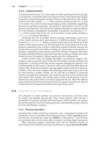 110 Chapter 3
3.3
3.2.3 Context Switch
As mentioned in Section 1.2.1, interrupts cause the operating system to change
a CPU from its current task and to run a kernel routine. Such operations happen
frequently on general-purpose systems. When an interrupt occurs, the system
needs to save the current of the process running on the CPU so that
it can restore that context when its processing is done, essentially suspending
the process and then resuming it. The context is represented in the PCB of the
process; it includes the value of the CPU registers, the process state (see Figure
3.2), and memory-management information. Generically, we perform a
of the current state of the CPU, be it in kernel or user mode, and then a
to resu.me operations.
Switching the CPU to another process requires performing a state save
of the current process and a state restore of a different process. This task is
known as a When a context switch occurs, the kernel saves the
context of the old process in its PCB and loads the saved context of the new
process scheduled to run. Context-switch time is pure overhead, because the
system does no useful work while switching. Its speed varies from machine to
machine, depending on the memory speed, the number of registers that must
be copied, and the existence of special instructions (such as a single instruction
to load or store all registers). Typical speeds are a few milliseconds.
Context-switch times are highly dependent on hardware support. For
instance, some processors (such as the Sun UltraSPARC) provide multiple sets
of registers. A context switch here simply requires changing the pointer to the
current register set. Of course, if there are more active processes than there are
register sets, the system resorts to copying register data to and from memory,
as before. Also, the more complex the operating system, the more work must
be done during a context switch. As we will see in Chapter 8, advanced
memory-management techniques may require extra data to be switched with
each context. For instance, the address space of the current process must be
preserved as the space of the next task is prepared for use. How the address
space is preserved, and what amount of work is needed to preserve it, depend
on the memory-management method of the operating system.
The processes in most systems can execute concurrently, and they may
be created and deleted dynamically. Thus, these systems must provide a
mechanism for process creation and termination. In this section, we explore
the n1.echanisms involved in creating processes and illustrate process creation
on UNIX and Windows systems.
3.3.1 Process Creation
A process may create several new processes, via a create-process system call,
during the course of execution. The creating process is called a parent process,
and the new processes are called the children of that process. Each of these
new processes may in turn create other processes, forming a tree of processes.
Most operating systems (including UNIX and the Windows family of
operating systems) identify processes according to a unique process identifier
 