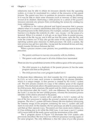 112 Chapter 3
subprocess may be able to obtain its resources directly from the operating
system, or it may be constrained to a subset of the resources of the parent
process. The parent may have to partition its resources among its children,
or it may be able to share some resources (such as ncemory or files) among
several of its children. Restricting a child process to a subset of the parent's
resources prevents any process from overloading the system by creating too
many subprocesses.
In addition to the various physical and logical resources that a process
obtains when it is created, initialization data (input) may be passed along by
the parent process to the child process. For example, consider a process whose
function is to display the contents of a file-say, img.jpg-on the screen of a
terminal. When it is created, it will get, as an input from its parent process,
the name of the file img.jpg, and it will use that file name, open the file, and
write the contents out. It may also get the name of the output device. Some
operating systems pass resources to child processes. On such a system, the
new process may get two open files, img.jpg and the terminal device, and may
simply transfer the datum between the two.
When a process creates a new process, two possibilities exist in terms of
execution:
The parent continues to execute concurrently with its children.
The parent waits until some or all of its children have terminated.
There are also two possibilities in terms of the address space of the new process:
The child process is a duplicate of the parent process (it has the same
program and data as the parent).
The child process has a new program loaded into it.
To illustrate these differences, let's first consider the UNIX operating system.
In UNIX, as we've seen, each process is identified by its process identifier,
which is a tmique integer. A new process is created by the fork() system
call. The new process consists of a copy of the address space of the original
process. This mechanism allows the parent process to communicate easily with
its child process. Both processes (the parent and the child) continue execution
at the instruction after the fork () , with one difference: the return code for
the fork() is zero for the new (child) process, whereas the (nonzero) process
identifier of the child is returned to the parent.
Typically, the exec() system call is used after a fork() system call by
one of the two processes to replace the process's memory space with a new
program. The exec() system call loads a binary file into memory (destroying
the memory image of the program containing the exec() system call) and
starts its execution. In this manner, the two processes are able to communicate
and then go their separate ways. The parent can then create more children; or,
if it has nothing else to do while the child runs, it can issue await() system
call to move itself off the ready queue until the termination of the child.
The C program shown in Figure 3.10 illustrates the UNIX system calls
previously described. We now have two different processes running copies of
the same program. The only difference is that the value of pid (the process
 