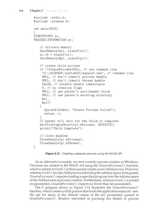 114 Chapter 3
#include <stdio.h>
#include <windows.h>
int main(VOID)
{
STARTUPINFO si;
PROCESS_INFORMATION pi;
}
II allocate memory
ZeroMemory(&si, sizeof(si));
si.cb = sizeof(si);
ZeroMemory(&pi, sizeof(pi));
II create child process
if (!CreateProcess(NULL, II use command line
"C:WINDOWSsystem32mspaint.exe", II command line
NULL, II don't inherit process handle
{
}
NULL, II don't inherit thread handle
FALSE, II disable handle inheritance
0, II no creation flags
NULL, II use parent's environment block
NULL, II use parent's existing directory
&si,
&pi))
fprintf(stderr, "Create Process Failed");
return -1;
II parent will wait for the child to complete
WaitForSingleObject(pi.hProcess, INFINITE);
printf("Child Complete");
II close handles
CloseHandle(pi.hProcess);
CloseHandle(pi.hThread);
Figure 3.12 Creating a separate process using the Win32 API.
As an alternative examplef we next consider process creation in Windows.
Processes are created in the Win32 API using the CreateProcess () functionf
which is similar to fork () in that a parent creates a new child process. Howeverf
whereas fork() has the child process inheriting the address space of its parent
CreateProcess () requires loading a specified program into the address space
of the child process at process creation. Furthermoref whereas fork() is passed
no parametersf CreateProcess () expects no fewer than ten parameters.
The C program shown in Figure 3.12 illustrates the CreateProcess ()
functionf which creates a child process that loads the application mspaint. exe.
We opt for many of the default values of the ten parameters passed to
CreateProcess (). Readers interested in pursuing the details of process
 