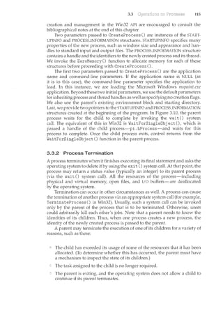 3.3 115
creation and management in the Win32 API are encouraged to consult the
bibliographical notes at the end of this chapter.
Two parameters passed to CreateProcess () are instances of the START-
UPINFO and PROCESS_INFORMATION structures. STARTUPINFO specifies many
properties of the new process, such as window size and appearance and han-
dles to standard input and output files. The PROCESS_INFORMATION structure
contains a handle and the identifiers to the newly created process and its thread.
We invoke the ZeroMemory () function to allocate memory for each of these
structures before proceeding with CreateProcess ().
The first two parameters passed to CreateProcess () are the application
name and command-line parameters. If the application name is NULL (as
it is in this case), the command-line parameter specifies the application to
load. In this instance, we are loading the Microsoft Windows mspaint.exe
application. Beyond these two initial parameters, we use the default parameters
for inheriting process and thread handles as well as specifying no creation flags.
We also use the parent's existing environment block and starting directory.
Last, we provide two pointers to the STARTUPINFO and PROCESS.lNFORMATION
structures created at the beginning of the program. In Figure 3.10, the parent
process waits for the child to complete by invoking the wait () system
calL The equivalent of this in Win32 is WaitForSingleObj ect (), which is
passed a handle of the child process-pi. hProcess-and waits for this
process to complete. Once the child process exits, control returns from the
WaitForSingleObj ect () function in the parent process.
3.3.2 Process Termination
A process terminates when it finishes executing its final statement and asks the
operating system to delete it by using the exit () system calL At that point, the
process may return a status value (typically an integer) to its parent process
(via the wait() system call). All the resources of the process-including
physical and virtual memory, open files, and I/0 buffers-are deallocated
by the operating system.
Termination can occur in other circumstances as welL A process can cause
the termination of another process via an appropriate system call (for example,
TerminateProcess () in Win32). Usually, such a system call can be invoked
only by the parent of the process that is to be terminated. Otherwise, users
could arbitrarily kill each other's jobs. Note that a parent needs to know the
identities of its children. Thus, when one process creates a new process, the
identity of the newly created process is passed to the parent.
A parent may terminate the execution of one of its children for a variety of
reasons, such as these:
The child has exceeded its usage of some of the resources that it has been
allocated. (To determine whether this has occurred, the parent m.ust have
a mechanism to inspect the state of its children.)
The task assigned to the child is no longer required.
The parent is exiting, and the operating system does not allow a child to
continue if its parent terminates.
 