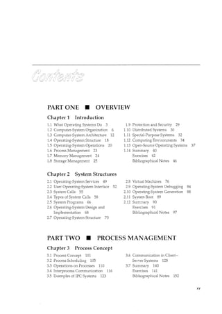 PART ONE • OVERVIEW
Chapter 1 Introduction
1.1 What Operating Systems Do 3
1.2 Computer-System Organization 6
1.3 Computer-System Architecture 12
1.4 Operating-System Sh·ucture 18
1.5 Operating-System Operations 20
1.6 Process Management 23
1.7 Memory Management 24
1.8 Storage Management 25
Chapter 2 System Structures
2.1 Operating-System Services 49
2.2 User Operating-System Interface 52
2.3 System Calls 55
2.4 Types of System Calls 58
2.5 System Programs 66
2.6 Operating-System Design and
Implementation 68
2.7 Operating-System Structure 70
1.9 Protection and Security 29
1.10 Distributed Systems 30
1.11 Special-Purpose Systems 32
1.12 Computing Environments 34
1.13 Open-Source Operating Systems 37
1.14 Summary 40
Exercises 42
Bibliographical Notes 46
2.8 Virtual Machines 76
2.9 Operating-System Debugging 84
2.10 Operating-System Generation 88
2.11 System Boot 89
2.12 Summary 90
Exercises 91
Bibliographical Notes 97
PART TWO • PROCESS MANAGEMENT
Chapter 3 Process Concept
3.1 Process Concept 101
3.2 Process Scheduling 105
3.3 Operations on Processes 110
3.4 Interprocess Communication 116
3.5 Examples of IPC Systems 123
3.6 Communication in Client-
Server Systems 128
3.7 Summary 140
Exercises 141
Bibliographical Notes 152
XV
 