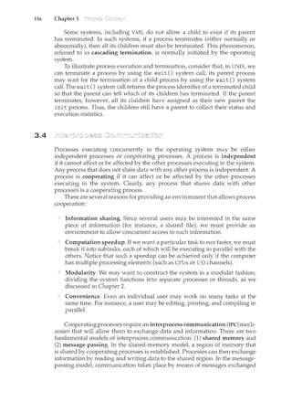 116 Chapter 3
3.4
Some systencs, including VMS, do not allow a child to exist if its parent
has terminated. In such systems, if a process terminates (either normally or
abnormally), then all its children must also be terminated. This phenomenon,
referred to as cascading termination, is normally initiated by the operating
system.
To illustrate process execution and termination, consider that, in UNIX, we
can terminate a process by using the exit() system call; its parent process
may wait for the termination of a child process by using the wait() system
call. The wait() system call returns the process identifier of a terminated child
so that the parent can tell which of its children has terminated. If the parent
terminates, however, all its children have assigned as their new parent the
init process. Thus, the children still have a parent to collect their status and
execution statistics.
Processes executing concurrently in the operating system may be either
independent processes or cooperating processes. A process is independent
if it cannot affect or be affected by the other processes executing in the system.
Any process that does not share data with any other process is independent. A
process is cooperating if it can affect or be affected by the other processes
executing in the system. Clearly, any process that shares data with other
processes is a cooperating process.
There are several reasons for providing an environment that allows process
cooperation:
Information sharing. Since several users may be interested in the same
piece of information (for instance, a shared file), we must provide an
environment to allow concurrent access to such information.
Computation speedup. If we want a particular task to run faster, we must
break it into subtasks, each of which will be executing in parallel with the
others. Notice that such a speedup can be achieved only if the computer
has multiple processing elements (such as CPUs or I/O channels).
Modularity. We may want to construct the system in a modular fashion,
dividing the system functions into separate processes or threads, as we
discussed in Chapter 2.
Convenience. Even an individual user may work on many tasks at the
same time. For instance, a user may be editing, printing, and compiling in
parallel.
Cooperatingprocesses require an interprocess communication (IPC) mech-
anism that will allow them to exchange data and information. There are two
fundamental models of interprocess communication: (1) shared memory and
(2) message passing. In the shared-memory model, a region of memory that
is shared by cooperating processes is established. Processes can then exchange
information by reading and writing data to the shared region. In the message-
passing model, communication takes place by means of messages exchanged
 