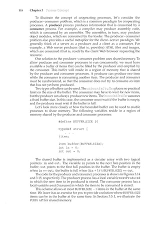 118 Chapter 3
To illustrate the concept of cooperating processes, let's consider the
producer-consumer problem, which is a common paradigm for cooperating
processes. A producer process produces information that is consumed by a
consumer process. For example, a compiler may produce assembly code,
which is consumed by an assembler. The assembler, in turn, ncay produce
object modules, which are consumed by the loader. The producer-consumer
problem also provides a useful metaphor for the client-server paradigm. We
generally think of a server as a producer and a client as a consumer. For
example, a Web server produces (that is, provides) HTML files and images,
which are consumed (that is, read) by the client Web browser requesting the
resource.
One solution to the producer-consumer problem uses shared memory. To
allow producer and consumer processes to run concurrently, we must have
available a buffer of items that can be filled by the producer and emptied by
the consumer. This buffer will reside in a region of memory that is shared
by the producer and consumer processes. A producer can produce one item
while the consumer is consuming another item. The producer and consumer
must be synchronized, so that the consumer does not try to consume an item
that has not yet been produced.
Two types ofbuffers canbe used. The places no practical
limit on the size of the buffer. The consumer may have to wait for new items,
but the producer can always produce new items. The assumes
a fixed buffer size. In this case, the consumer must wait if the buffer is empty,
and the producer must wait if the buffer is full.
Let's look more closely at how the bounded buffer can be used to enable
processes to share memory. The following variables reside in a region of
memory shared by the producer and consumer processes:
#define BUFFER_SIZE 10
typedef struct
}item;
item buffer[BUFFER_SIZE];
int in = 0;
int out = 0;
The shared buffer is implemented as a circular array with two logical
pointers: in and out. The variable in points to the next free position in the
buffer; out points to the first full position in the buffer. The buffer is empty
when in== out; the buffer is full when ((in+ 1)% BUFFER_SIZE) == out.
The code for the producer and consumer processes is shown in Figures 3.14
and 3.15, respectively. The producer process has a local variable nextProduced
in which the new item to be produced is stored. The consumer process has a
local variable nextConsumed in which the item to be consumed is stored.
This scheme allows at most BUFFER_SIZE - 1 items in the buffer at the same
time. We leave it as an exercise for you to provide a solution where BUFFER_SIZE
items can be in the buffer at the same time. In Section 3.5.1, we illustrate the
POSIX API for shared memory.
 