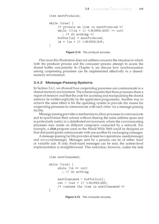3.4
item nextProduced;
while (true) {
}
I* produce an item in nextProduced *I
while ( ((in + 1) % BUFFER_SIZE) == out)
; I* do nothing *I
buffer[in] = nextProduced;
in = (in + 1) % BUFFER_SIZE;
Figure 3.'14 The producer process.
119
One issue this illustration does not address concerns the situation in which
both the producer process and the consumer process attempt to access the
shared buffer concurrently. In Chapter 6, we discuss how synchronization
among cooperating processes can be implemented effectively in a shared-
memory environment.
3.4.2 Message-Passing Systems
lrt Section 3.4.1, we showed how cooperating processes can communicate in a
shared-memory environment. The scheme requires that these processes share a
region of memory and that the code for accessing and manipulating the shared
memory be written explicitly by the application programmer. Another way to
achieve the same effect is for the operating system to provide the means for
cooperating processes to comm"Lmicate with each other via a message-passing
facility.
Message passing provides a mechanism to allow processes to communicate
and to synchronize their actions without sharing the same address space and
is particularly useful in a distributed environment, where the communicating
processes may reside on different computers connected by a network. For
example, a chat program used on the World Wide Web could be designed so
that chat participants communicate with one another by exchanging messages.
A message-passing facility provides at least two operations: send(message)
and receive(message). Messages sent by a process can be of either fixed
or variable size. If only fixed-sized messages can be sent, the system-level
implementation is straightforward. This restriction, however, makes the task
item nextConsumed;
while (true) {
}
while (in == out)
; II do nothing
nextConsumed = buffer[out];
out = (out + 1) % BUFFER_SIZE;
I* consume the item in nextConsumed *I
Figure 3.15 The consumer process.
 