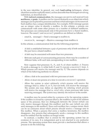 3.4 121
to the new identifier. In general, any such hard-coding techniques, where
identifiers mustbe explicitly stated, are less desirable than techniques involving
indirection, as described next.
With indirect communication, the messages are sent to and received from
mailboxes, or ports. A mailbox can be viewed abstractly as an object into which
messages canbe placedby processes and from which messages canbe removed.
Each mailbox has a w1.ique identification. For example, POSIX message queues
use an integer value to identify a mailbox. In this scheme, a process can
communicate with some other process via a number of different mailboxes.
Two processes can communicate only if the processes have a shared mailbox,
however. The send() and receive 0 primitives are defined as follows:
send (A, message) -Send a message to mailbox A.
receive (A, message)-Receive a message from mailbox A.
In this scheme, a communication link has the following properties:
A link is established between a pair of processes only if both members of
the pair have a shared mailbox.
A link may be associated with more than two processes.
Between each pair of communicating processes, there may be a number of
different links, with each link corresponding to one mailbox.
Now suppose that processes P1, P2, and P3 all share mailbox A. Process
P1 sends a message to A, while both P2 and P3 execute a receive 0 from A.
Which process will receive the message sent by P1? The answer depends on
which of the following methods we choose:
Allow a link to be associated with two processes at most.
Allow at most one process at a time to execute a receive 0 operation.
Allow the system to select arbitrarily which process will receive the
message (that is, either P2 or P3, but not both, will receive the message).
The system also may define an algorithm for selecting which process
will receive the message (that is, round robin, where processes take turns
receiving messages). The system may identify the receiver to the sender.
A mailbox may be owned eith~r by a process or by the operating system.
If the mailbox is owned by a process (that is, the mailbox is part of the address
space of the process), then we distinguish between the owner (which can
only receive messages through this mailbox) and the user (which can only
send messages to the mailbox). Since each mailbox has a unique owner, there
can be no confusion about which process should receive a message sent to
this mailbox. When a process that owns a mailbox terminates, the mailbox
disappears. Any process that subsequently sends a message to this mailbox
must be notified that the mailbox no longer exists.
In contrast, a mailbox that is owned by the operating system has an
existence of its own. It is independent and is not attached to any particular
process. The operating system then must provide a mechanism that allows a
process to do the following:
 