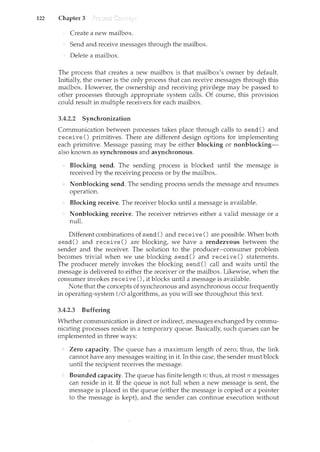 122 Chapter 3
Create a new mailbox.
Send and receive messages through the mailbox.
Delete a mailbox.
The process that creates a new mailbox is that mailbox's owner by default.
Initially, the owner is the only process that can receive messages through this
n:tailbox. However, the ownership and receiving privilege may be passed to
other processes through appropriate system calls. Of course, this provision
could result in multiple receivers for each mailbox.
3.4.2.2 Synchronization
Communication between processes takes place through calls to send() and
receive () primitives. There are different design options for implementing
each primitive. Message passing may be either blocking or nonblocking-
also known as synchronous and asynchronous.
Blocking send. The sending process is blocked until the message is
received by the receiving process or by the mailbox.
Nonblocking send. The sending process sends the message and resumes
operation.
Blocking receive. The receiver blocks until a message is available.
Nonblocking receive. The receiver retrieves either a valid message or a
null.
Different combinations of send() and receive() are possible. When both
send() and receive() are blocking, we have a rendezvous between the
sender and the receiver. The solution to the producer-consumer problem
becomes trivial when we use blocking send() and receive() statements.
The producer merely invokes the blocking send() call and waits until the
message is delivered to either the receiver or the mailbox. Likewise, when the
consumer invokes receive(), it blocks until a message is available.
Note that the concepts of synchronous and asynchronous occur frequently
in operating-system I/0 algorithms, as you will see throughout this text.
3.4.2.3 Buffering
Whether communication is direct or indirect, messages exchanged by commu-
nicating processes reside in a temporary queue. Basically, such queues can be
implemented in three ways:
Zero capacity. The queue has a maximum length of zero; thus, the link
cannot have any messages waiting in it. In this case, the sender must block
until the recipient receives the message.
Bounded capacity. The que~ue has finite length n; thus, at most n messages
can reside in it. If the queue is not full when a new message is sent, the
message is placed in the queue (either the message is copied or a pointer
to the message is kept), and the sender can continue execution without
 