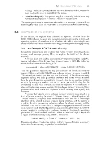 3.5
3.5 123
waiting. The link's capacity is finite, however. If the link is full, the sender
must block until space is available in the queLie.
Unbounded capacity. The queue's length is potentially infinite; thus, any
number of messages can wait in it. The sender never blocks.
The zero-capacity case is sometimes referred to as a message system with no
buffering; the other cases are referred to as systems with automatic buffering.
In this section, we explore three different IPC systems. We first cover the
POSIX API for shared memory and then discuss message passing in the Mach
operating system. We conclude with Windows XP, which interestingly uses
shared memory as a mechanism for providing certain types ofmessage passing.
3.5.1 An Example: POSIX Shared Memory
Several IPC mechanisms are available for POSIX systems, including shared
memory and message passing. Here, we explore the POSIX API for shared
memory.
A process must first create a shared memory segment using the shmget ()
system call (shmget () is derived from SHared Memory GET). The following
example illustrates the use of shmget ():
segment_id = shmget (IPCPRIVATE, size, S_lRUSR I S_lWUSR) ;
This first parameter specifies the key (or identifier) of the shared-memory
segment. If this is set to IPCPRIVATE, a new shared-memory segment is created.
The second parameter specifies the size (in bytes) of the shared-memory
segment. Finally, the third parameter identifies the mode, which indicates
how the shared-memory segment is to be used-that is, for reading, writing,
or both. By setting the mode to S_lRUSR 1 S_lWUSR, we are indicating that the
owner may read or write to the shared-memory segment. A successful call to
shmget () returns an integer identifier for the shared-memory segment. Other
processes that want to use this region of shared memory must specify this
identifier.
Processes that wish to access a shared-memory segment must attach it to
their address space using the shmat () (SHared Memory ATtach) system call.
The call to shmat () expects three parameters as well. The first is the integer
identifier of the shared-memory segment being attached, and the second is
a pointer location in memory indicating where the shared ncemory will be
attached. If we pass a value of NULL, the operating system selects the location
on the user's behalf. The third parameter identifies a flag that allows the shared-
memory region to be attached in read-only or read-write mode; by passing a
parameter of 0, we allow both reads and writes to the shared region. We attach
a region of shared memory using shmat () as follows:
shared_memory =(char*) shmat(id, NULL, 0);
If successful, shmat () returns a pointer to the beginning location in memory
where the shared-memory region has been attached.
 