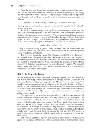 124 Chapter 3
Once the region of shared ncemory is attached to a process's address space,
the process can access the shared memory as a routine memory access using
the pointer returned from shmat (). In this example, shmat () returns a pointer
to a character string. Thus, we could write to the shared-memory region as
follows:
sprintf(shared_memory, "Writing to shared memory");
Other processes sharing this segment would see the updates to the shared-
memory segment.
Typically, a process using an existing shared-memory segment first attaches
the shared-memory region to its address space and then accesses (and possibly
updates) the region of shared memory. When a process no longer requires
access to the shared-memory segment it detaches the segment from its address
space. To detach a region of shared memory, the process can pass the pointer
of the shared-memory region to the shmdt () system call, as follows:
shmdt(shared_memory);
Finally, a shared-memory segment can be removed from the system with the
shmctl () system call, which is passed the identifier of the shared segrnent
along with the flag IPCRMID.
The program shown in Figure 3.16 illustrates the POSIX shared-memory
API just discussed. This program creates a 4,096-byte shared-memory segment.
Once the region of shared memory is attached, the process writes the message
Hi There! to shared memory. After outputting the contents of the updated
memory, it detaches and removes the shared-memory region. We provide
further exercises using the POSIX shared-memory API in the programming
exercises at the end of this chapter.
3.5.2 An Example: Mach
As an example of a message-based operating system, we next consider
the Mach operating system, developed at Carnegie Mellon University. We
introduced Mach in Chapter 2 as part of the Mac OS X operating system. The
Mach kernel supports the creation and destruction of multiple tasks, which are
similar to processes but have multiple threads of control. Most communication
in Mach-including most of the system calls and all intertask information-
is carried out by messages. Messages are sent to and received from mailboxes,
called ports in Mach.
Even system calls are made by messages. When a task is created, two special
n:tailboxes-the Kernel mailbox and the Notify mailbox-are also created. The
Kernel mailbox is used by the kernel to communicate with the task. The kernel
sends notification of event occurrences to the Notify port. Only three system
calls are needed for message transfer. The msg_send () call sends a message
to a mailbox. A message is received via msg_receive (). Remote procedure
calls (RPCs) are executed via msg_rpc (),which sends a message and waits for
exactly one return message from the sender. In this way, the RPC models a
typical subroutine procedure call but can work between systems-hence the
term remote.
The porLallocate () system call creates a new mailbox and allocates
space for its queue of messages. The maximum size of the message queue
 
