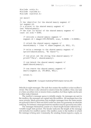 #include <stdio.h>
#include <syslshm.h>
#include <syslstat.h>
int main()
{
3.5
I* the identifier for the shared memory segment *I
int segmenLid;
I* a pointer to the shared memory segment *I
char *shared_memory;
I* the size (in bytes) of the shared memory segment *I
canst int size = 4096;
I* allocate a shared memory segment *I
125
segment_id = shmget(IPC_PRIVATE, size, s_IRUSR I s_IWUSR);
}
I* attach the shared memory segment *I
shared_memory = (char*) shmat(segment_id, NULL, 0);
I* write a message to the shared memory segment *I
sprint£ (shared_memory, "Hi there!");
I* now print out the string from shared memory *I
printf (" *%sn" , shared_memory) ;
I* now detach the shared memory segment *I
shmdt(shared_memory);
I* now remove the shared memory segment *I
shmctl(segment_id, IPC_RMID, NULL);
return 0;
Figure 3.16 C program illustrating POSIX shared-memory API.
defaults to eight messages. The task that creates the mailbox is that mailbox's
owner. The owner is also allowed to receive from the mailbox. Only one task
at a time can either own or receive from a mailbox, but these rights can be sent
to other tasks if desired.
The mailbox's message queue is initially empty. As messages are sent to
the mailbox, the messages are copied into the mailbox. All messages have the
same priority. Mach guarantees that multiple messages from the same sender
are queued in first-in, first-out (FIFO) order but does not guarantee an absolute
ordering. For instance, messages from two senders may be queued in any order.
The messages themselves consist of a fixed-length header followed by a
variable-length data portion. The header indicates the length of the message
and :indudes two mailbox names. One mailbox name is the mailbox to which
the message is being sent. Commonly, the sending thread expects a reply; so
 