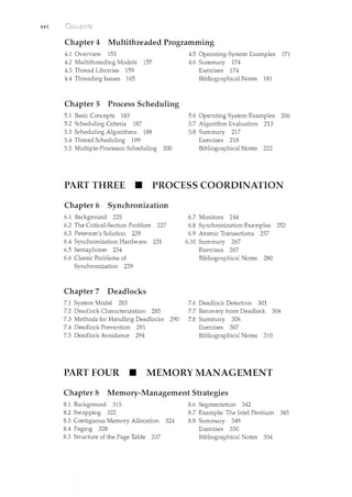 xvi
Chapter 4 Multithreaded Programming
4.1 Overview 153
4.2 Multithreading Models 157
4.3 Thread Libraries 159
4.4 Threading Issues 165
Chapter 5 Process Scheduling
5.1 Basic Concepts 183
5.2 Scheduling Criteria 187
5.3 Scheduling Algorithms 188
5.4 Thread Scheduling 199
5.5 Multiple-Processor Scheduling 200
4.5 Operating-System Examples 171
4.6 Summary 174
Exercises 174
Bibliographical Notes 181
5.6 Operating System Examples 206
5.7 Algorithm Evaluation 213
5.8 Summary 217
Exercises 218
Bibliographical Notes 222
PART THREE • PROCESS COORDINATION
Chapter 6 Synchronization
6.1 Backgrmmd 225
6.2 The Critical-Section Problem 227
6.3 Peterson's Solution 229
6.4 Synchronization Hardware 231
6.5 Semaphores 234
6.6 Classic Problems of
Synchronization 239
Chapter 7 Deadlocks
7.1 System Model 283
7.2 Deadlock Characterization 285
7.3 Methods for Handling Deadlocks 290
7.4 Deadlock Prevention 291
7.5 Deadlock Avoidance 294
6.7 Monitors 244
6.8 Synchronization Examples 252
6.9 Atomic Transactions 257
6.10 Summary 267
Exercises 267
Bibliographical Notes 280
7.6 Deadlock Detection 301
7.7 Recovery from Deadlock 304
7.8 Summary 306
Exercises 307
Bibliographical Notes 310
PART FOUR • MEMORY MANAGEMENT
Chapter 8 Memory-Management Strategies
8.1 Background 315
8.2 Swapping 322
8.3 Contiguous Memory Allocation 324
8.4 Paging 328
8.5 Structure of the Page Table 337
8.6 Segmentation 342
8.7 Example: The Intel Pentium 345
8.8 Summary 349
Exercises 350
Bibliographical Notes 354
 
