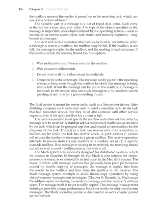 126 Chapter 3
the mailbox name of the sender is passed on to the receiving task, which can
use it as a "return address."
The variable part of a message is a list of typed data items. Each entry
in the list has a type, size, and value. The type of the objects specified in the
message is important, since objects defined by the operating system-such as
ownership or receive access rights, task states, and memory segments-n<ay
be sent in messages.
The send and receive operations themselves are flexible. For instance, when
a message is sent to a mailbox, the mailbox may be full. If the mailbox is not
full, the message is copied to the mailbox, and the sending thread continues. If
the mailbox is full, the sending thread has four options:
Wait indefinitely until there is room in the mailbox.
Wait at most n milliseconds.
Do not wait at all but rather return immediately.
Temporarily cache a message. One message can be given to the operating
system to keep, even though the mailbox to which that message is being
sent is full. When the message can be put in the mailbox, a message is
sent back to the sender; only one such message to a full mailbox can be
pending at any time for a given sending thread.
The final option is meant for server tasks, such as a line-printer driver. After
finishing a request, such tasks may need to send a one-time reply to the task
that had requested service; but they must also continue with other service
requests, even if the reply mailbox for a client is full.
The receive operation must specify the mailbox or mailbox set from which a
message is to be received. A mailbox set is a collection ofmailboxes, as declared
by the task, which can be grouped together and treated as one mailbox for the
purposes of the task. Threads in a task can receive only from a mailbox or
mailbox set for which the task has receive access. A porLstatus () system
call returns the number of messages in a given mailbox. The receive operation
attempts to receive from (1) any mailbox in a mailbox set or (2) a specific
(named) mailbox. If no message is waiting to be received, the receiving thread
can either wait at most n milliseconds or not wait at all.
The Mach system was especially designed for distributed systems, which
we discuss in Chapters 16 through 18, but Mach is also suitable for single-
processor systems, as evidenced by its inclusion in the Mac OS X system. The
major problem with message systems has generally been poor performance
caused by double copying of messages; the message is copied first from
the sender to the mailbox and then from the mailbox to the receiver. The
Mach message system attempts to avoid double-copy operations by using
virtual-memory-management techniques (Chapter 9). Essentially, Mach maps
the address space containing the sender's message into the receiver's address
space. The message itself is never actually copied. This message-management
technique provides a large performance boost but works for only intrasystem
messages. The Mach operating system is discussed in an extra chapter posted
on our website.
 