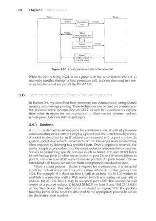 128 Chapter 3
3.6
Client Server
Connection
request JConnection I Handle
I Port
I
Handle I Client I
1 Communication Port
i ~
I Server. I Handle
Communication Port I
Shared
Section Object
(<= 256 bytes)
Figure 3.17 Local procedure calls in Windows XP.
When the RPC is being invoked on a process on the same system, the RPC is
indirectly handled through a local procedure call. LPCs are also used in a few
other functions that are part of the Win32 API.
In Section 3.4, we described how processes can communicate using shared
memory and message passing. These techniques can be used for communica-
tion in client-server systems (Section 1.12.2) as well. In this section, we explore
three other strategies for communication ir1 client-server systems: sockets,
remote procedure calls (RPCs), and pipes.
3.6.1 Sockets
A is defined as an endpoint for communication. A pair of processes
communicating over a network employ a pair of sockets-one for each process.
A socket is identified by an IP address concatenated with a port number. In
general, sockets use a client-server architecture. The server waits for incoming
client requests by listening to a specified port. Once a request is received, the
server accepts a cmmection from the client socket to complete the com1ection.
Servers implementing specific services (such as telnet, FTP, and I-HTP) listen
to well-known ports (a telnet server listens to port 23; an FTP server listens to
port 21; and a Web, or HTTP, server listens to port 80). All ports below 1024 are
considered ·well known; we can use them to implement standard services.
When a client process initiates a request for a connection, it is assigned
a port by its host computer. This port is some arbitrary number greater than
1024. For example, if a client on host Xwith IP address 146.86.5.20 wishes to
establish a connection with a Web server (which is listening on port 80) at
address 161.25.19.8, host X may be assigned port 1625. The connection will
consist of a pair of sockets: (146.86.5.20:1625) on host X and (161.25.19.8:80)
on the Web server. This situation is illustrated in Figure 3.18. The packets
traveling between the hosts are delivered to the appropriate process based on
the destination port number.
 