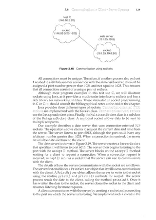 3.6 129
host X
(I 46.86.5.20)
socket
(I 46.86.5.20:1 625)
web server
(I 61 .25. I 9.8)
socket
(I 61 .25. I 9.8:80)
Figure 3.18 Communication using sockets.
All com1.ections must be unique. Therefore, if another process also on host
Xwished to establish another connection with the same Web server, it would be
assigned a port number greater than 1024 and not equal to 1625. This ensures
that all com1.ections consist of a unique pair of sockets.
Although most program examples in this text use C, we will illustrate
sockets using Java, as it provides a much easier interface to sockets and has a
rich library for networking utilities. Those interested in socket programming
inC or C++ should consult the bibliographical notes at the end of the chapter.
Java provides three different types of sockets.
are implemented with the Socket class.
use the Datagram.Socket class. Finally, the MulticastSocket class is a subclass
of the Datagram.Socket class. A multicast socket allows data to be sent to
multiple recipients.
Our example describes a date server that uses connection-oriented TCP
sockets. The operation allows clients to request the current date and time from
the server. The server listens to port 6013, although the port could have any
arbitrary number greater than 1024. When a cmmection is received, the server
returns the date and time to the client.
The date server is shown in Figure 3.19. The server creates a ServerSocket
that specifies it will listen to port 6013. The server then begins listening to the
port with the accept() method. The server blocks on the accept() method
waiting for a client to request a com1.ection. When a connection request is
received, accept() returns a socket that the server can use to communicate
with the client
The details of how the server communicates with the socket are as follows.
The server first establishes a PrintWriter objectthatitwill use to communicate
with the client A PrintWriter object allows the server to write to the socket
using the routine print() and println () methods for output. The server
process sends the date to the client, calling the method println (). Once it
has written the date to the socket, the server closes the socket to the client and
resumes listening for more requests.
A client communicates with the server by creating a socket and connecting
to the port on which the server is listening. We implement such a client in the
 