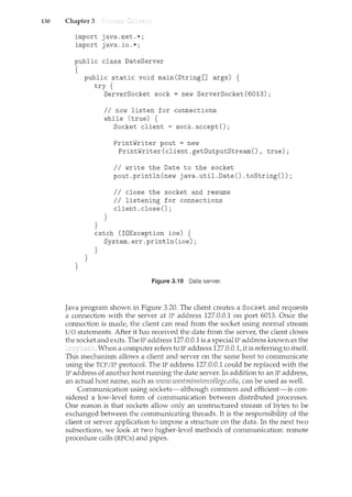130 Chapter 3
import java.net.*;
import java.io.*;
public class DateServer
{
}
public static void main(String[] args) {
try {
}
}
ServerSocket sock= new ServerSocket(6013);
II now listen for connections
while (true) {
}
Socket client= sock.accept();
PrintWriter pout = new
PrintWriter(client.getOutputStream(), true);
II write the Date to the socket
pout.println(new java.util.Date().toString());
II close the socket and resume
II listening for connections
client. close() ;
catch (IOException ioe) {
System.err.println(ioe);
}
Figure 3.19 Date server.
Java program shown in Figure 3.20. The client creates a Socket and requests
a connection with the server at IP address 127.0.0.1 on port 6013. Once the
connection is madef the client can read from the socket using normal stream
I/0 statements. After it has received the date from the serverf the client closes
the socket and exits. The IP address 127.0.0.1 is a special IP address known as the
When a computer refers to IP address 127.0.0.t it is referring to itself.
This mechanism allows a client and server on the same host to communicate
using the TCP/IP protocol. The IP address 127.0.0.1 could be replaced with the
IP address of another host running the date server. In addition to an IP addressf
an actual host namef such as www.westminstercollege.eduf can be used as well.
Communication using sockets-although common and efficient-is con-
sidered a low-level form of communication between distributed processes.
One reason is that sockets allow only an unstructured stream of bytes to be
exchanged between the communicating threads. It is the responsibility of the
client or server application to impose a structure on the data. In the next two
subsectionsf we look at two higher-level methods of communication: remote
procedure calls (RPCs) and pipes.
 