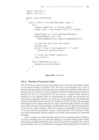 3.6
import java.net.*;
import java.io.*;
public class DateClient
{
}
public static void main(String[] args) {
try {
}
}
//make connection to server socket
Socket sock= new Socket("127.0.0.1",6013);
InputStream in= sock.getinputStream();
BufferedReader bin = new
BufferedReader(new InputStreamReader(in));
II read the date from the socket
String line;
while ( (line = bin.readLine()) !=null)
System.out.println(line);
II close the socket connection
sock. close() ;
catch (IDException ioe) {
System.err.println(ioe);
}
Figure 3.20 Date client.
3.6.2 Remote Procedure Calls
131
One of the most common forms of remote service is the RPC paradigm, which
we discussed briefly in Section 3.5.2. The RPC was designed as a way to
abstract the procedure-call mechanism for use between systems with network
connections. It is similar in many respects to the IPC mechanism described in
Section 3.4, and it is usually built on top of such a system. Here, howeve1~
because we are dealing with an environment in which the processes are
executing on separate systems, we must use a message-based communication
scheme to provide remote service. In contrast to the IPC facility, the messages
exchanged in RPC communication are well structured and are thus no longer
just packets of data. Each message is addressed to an RPC daemon listening to
a port on the remote system, and each contains an identifier of the ftmction
to execute and the parameters to pass to that function. The function is then
executed as requested, and any output is sentback to the requester in a separate
message.
A port is simply a number included at the start of a message packet. Whereas
a system normally has one network address, it can have many ports within
that address to differentiate the many network services it supports. If a rencote
process needs a service, it addresses a message to the proper port. For instance,
 