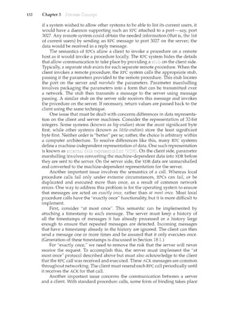 132 Chapter 3
if a system wished to allow other systems to be able to list its current users, it
would have a daemon supporting such an RPC attached to a port-say port
3027. Any remote system could obtain the needed information (that is, the list
of current users) by sending an RPC message to port 3027 Oil the server; the
data would be received in a reply message.
The semantics of RPCs allow a client to invoke a procedure on a remote
host as it would invoke a procedure locally. The RPC system hides the details
that allow comnmnication to take place by providing a on the client side.
Typically, a separate stub exists for each separate remote procedure. When the
client invokes a remote procedure, the RPC system calls the appropriate stub,
passing it the parameters provided to the remote procedure. This stub locates
the port on the server and marshals the parameters. Parameter marshalling
involves packaging the parameters into a form that can be transmitted over
a network. The stub then transmits a message to the server using message
passing. A similar stub on the server side receives this message and invokes
the procedure on the server. If necessary, return values are passed back to the
client using the same teclu1.ique.
One issue that must be dealt with concerns differences in data representa-
tion on the client and server machines. Consider the representation of 32-bit
integers. Some systems (known as big-endian) store the most significant byte
first, while other systems (known as little-endian) store the least significant
byte first. Neither order is "better" per se; rather, the choice is arbitrary within
a computer architecture. To resolve differences like this, many RPC systems
define a machine-independent representation of data. One such representation
is known as data On the client side, parameter
marshalling involves converting the machine-dependent data into XDR before
they are sent to the server. On the server side, the XDR data are m1.marshalled
and converted to the machine-dependent representation for the server.
Another important issue involves the semantics of a call. Whereas local
procedure calls fail only under extreme circumstances, RPCs can fait or be
duplicated and executed more than once, as a result of common network
errors. One way to address this problem is for the operating system to ensure
that messages are acted on exactly once, rather than at most once. Most local
procedure calls have the "exactly once" functionality, but it is more difficult to
implement.
First, consider "at most once". This semantic can be implemented by
attaching a timestamp to each message. The server must keep a history of
all the timestamps of messages it has already processed or a history large
enough to ensure that repeated messages are detected. Incoming messages
that have a timestamp already in the history are ignored. The client can then
send a message one or more times and be assured that it only executes once.
(Generation of these timestamps is discussed in Section 18.1.)
For "exactly once/' we need to remove the risk that the server will never
receive the reqLiest. To accomplish this, the server must implement the "at
most once" protocol described above but must also acknowledge to the client
that the RPC call was received and executed. These ACK messages are common
throughout networking. The client must resend each RPC call periodically until
it receives the ACK for that call.
Another important issue concerns the communication between a server
and a client. With standard procedure calls, some form of binding takes place
 
